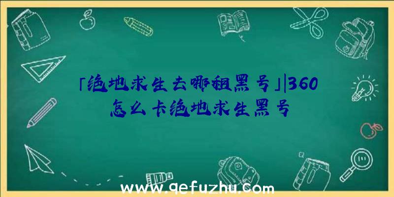 「绝地求生去哪租黑号」|360怎么卡绝地求生黑号